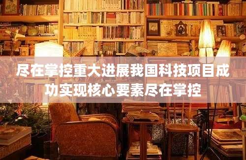 尽在掌控重大进展我国科技项目成功实现核心要素尽在掌控