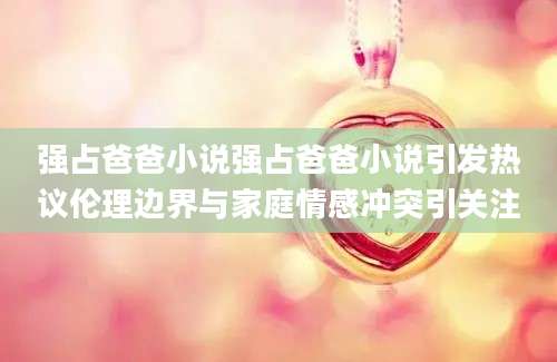 强占爸爸小说强占爸爸小说引发热议伦理边界与家庭情感冲突引关注