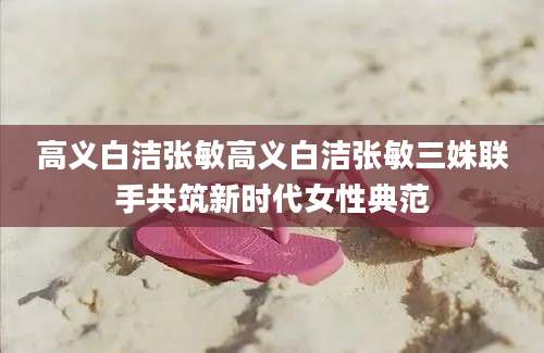 高义白洁张敏高义白洁张敏三姝联手共筑新时代女性典范
