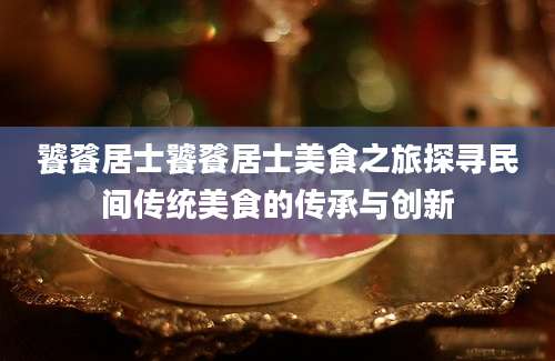 饕餮居士饕餮居士美食之旅探寻民间传统美食的传承与创新