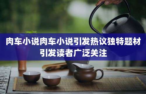 肉车小说肉车小说引发热议独特题材引发读者广泛关注