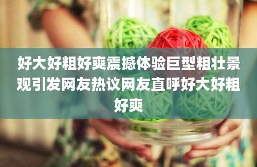 好大好粗好爽震撼体验巨型粗壮景观引发网友热议网友直呼好大好粗好爽