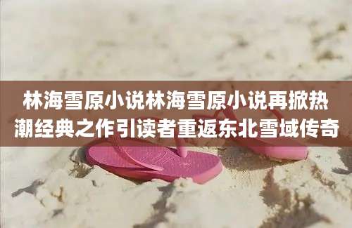 林海雪原小说林海雪原小说再掀热潮经典之作引读者重返东北雪域传奇