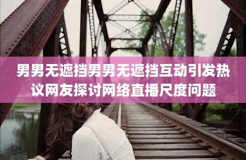 男男无遮挡男男无遮挡互动引发热议网友探讨网络直播尺度问题