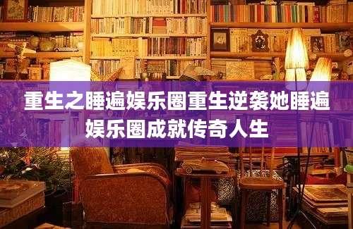 重生之睡遍娱乐圈重生逆袭她睡遍娱乐圈成就传奇人生
