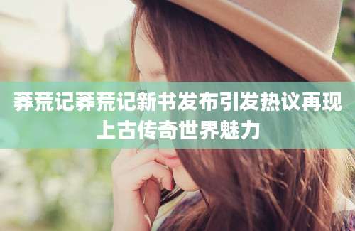莽荒记莽荒记新书发布引发热议再现上古传奇世界魅力