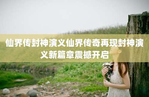 仙界传封神演义仙界传奇再现封神演义新篇章震撼开启