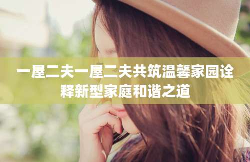 一屋二夫一屋二夫共筑温馨家园诠释新型家庭和谐之道
