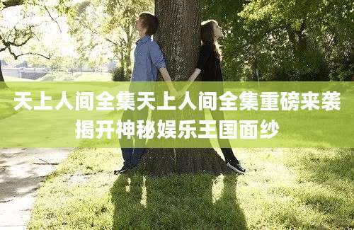 天上人间全集天上人间全集重磅来袭揭开神秘娱乐王国面纱