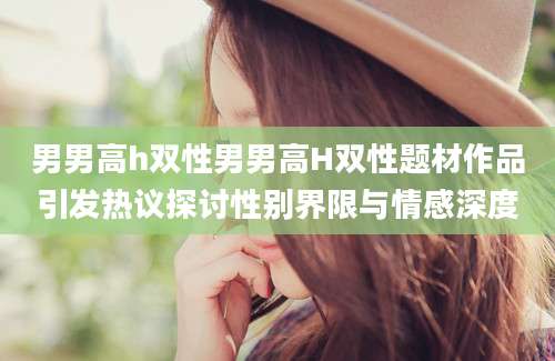 男男高h双性男男高H双性题材作品引发热议探讨性别界限与情感深度