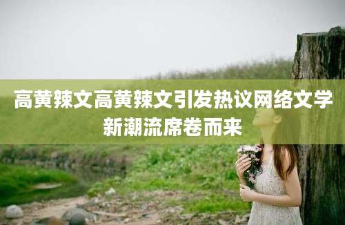 高黄辣文高黄辣文引发热议网络文学新潮流席卷而来