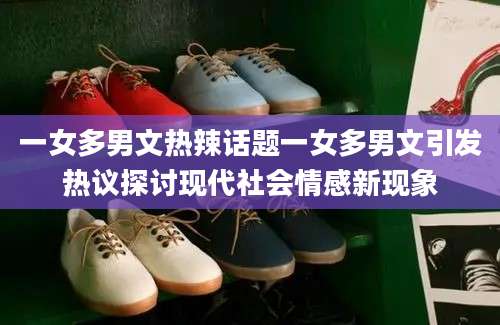 一女多男文热辣话题一女多男文引发热议探讨现代社会情感新现象