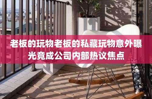 老板的玩物老板的私藏玩物意外曝光竟成公司内部热议焦点