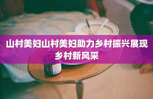 山村美妇山村美妇助力乡村振兴展现乡村新风采
