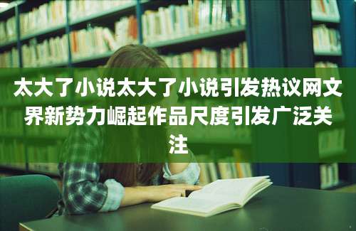 太大了小说太大了小说引发热议网文界新势力崛起作品尺度引发广泛关注