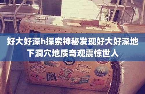 好大好深h探索神秘发现好大好深地下洞穴地质奇观震惊世人