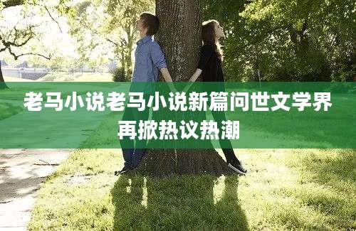 老马小说老马小说新篇问世文学界再掀热议热潮