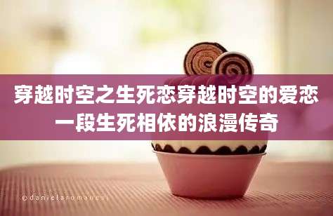 穿越时空之生死恋穿越时空的爱恋一段生死相依的浪漫传奇
