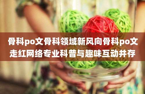 骨科po文骨科领域新风向骨科po文走红网络专业科普与趣味互动并存