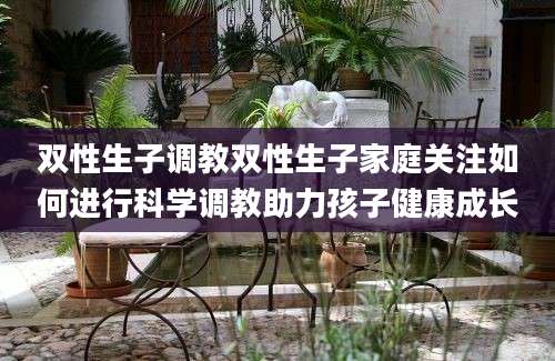 双性生子调教双性生子家庭关注如何进行科学调教助力孩子健康成长