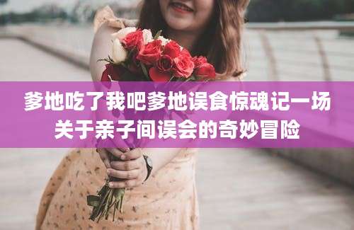 爹地吃了我吧爹地误食惊魂记一场关于亲子间误会的奇妙冒险