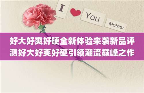 好大好爽好硬全新体验来袭新品评测好大好爽好硬引领潮流巅峰之作