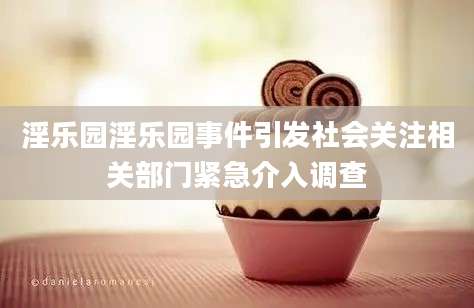 淫乐园淫乐园事件引发社会关注相关部门紧急介入调查