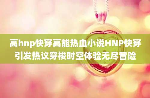 高hnp快穿高能热血小说HNP快穿引发热议穿梭时空体验无尽冒险