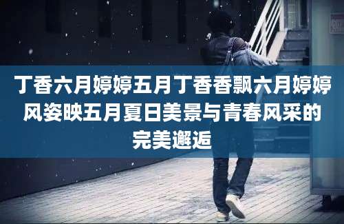 丁香六月婷婷五月丁香香飘六月婷婷风姿映五月夏日美景与青春风采的完美邂逅