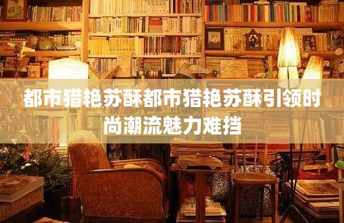 都市猎艳苏酥都市猎艳苏酥引领时尚潮流魅力难挡