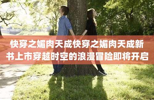 快穿之媚肉天成快穿之媚肉天成新书上市穿越时空的浪漫冒险即将开启