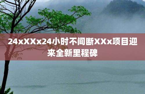 24xXXx24小时不间断XXx项目迎来全新里程碑