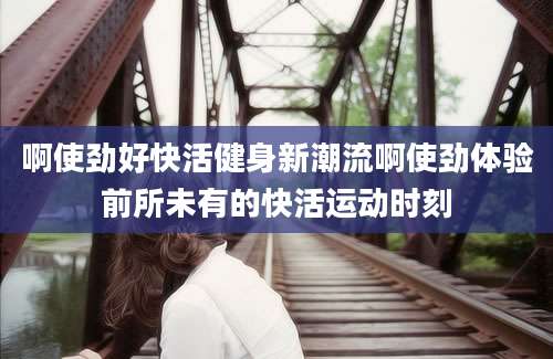 啊使劲好快活健身新潮流啊使劲体验前所未有的快活运动时刻