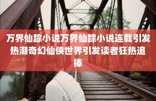 万界仙踪小说万界仙踪小说连载引发热潮奇幻仙侠世界引发读者狂热追捧