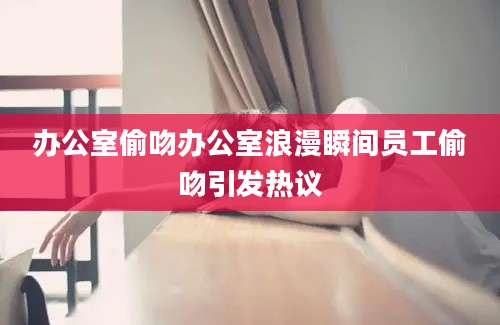 办公室偷吻办公室浪漫瞬间员工偷吻引发热议