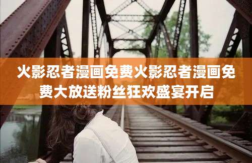 火影忍者漫画免费火影忍者漫画免费大放送粉丝狂欢盛宴开启