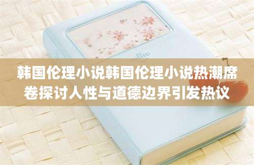 韩国伦理小说韩国伦理小说热潮席卷探讨人性与道德边界引发热议