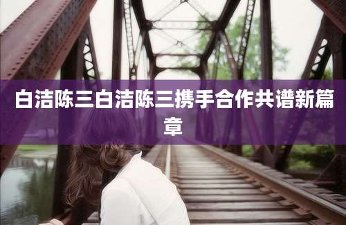 白洁陈三白洁陈三携手合作共谱新篇章