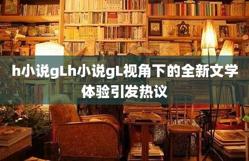 h小说gLh小说gL视角下的全新文学体验引发热议