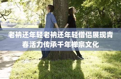 老衲还年轻老衲还年轻僧侣展现青春活力传承千年禅宗文化