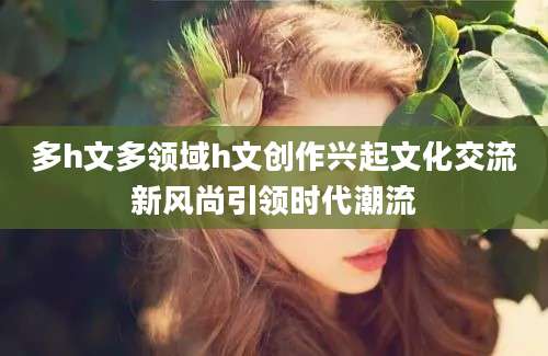 多h文多领域h文创作兴起文化交流新风尚引领时代潮流