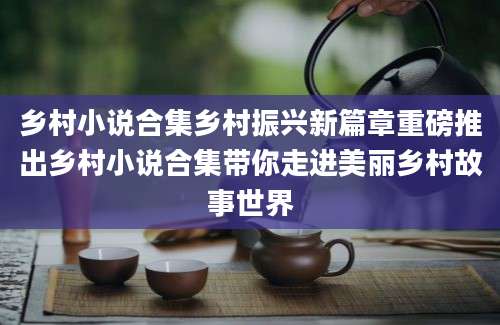 乡村小说合集乡村振兴新篇章重磅推出乡村小说合集带你走进美丽乡村故事世界