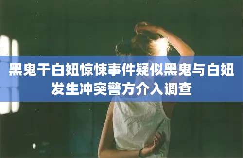 黑鬼干白妞惊悚事件疑似黑鬼与白妞发生冲突警方介入调查