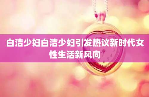 白洁少妇白洁少妇引发热议新时代女性生活新风向