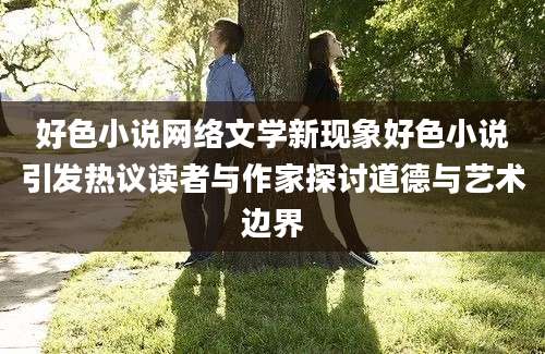 好色小说网络文学新现象好色小说引发热议读者与作家探讨道德与艺术边界