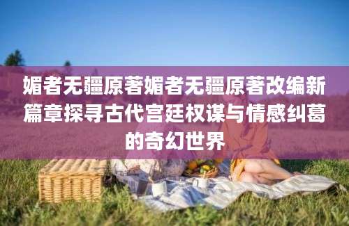 媚者无疆原著媚者无疆原著改编新篇章探寻古代宫廷权谋与情感纠葛的奇幻世界