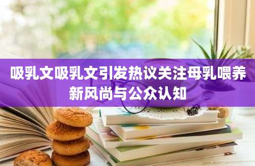 吸乳文吸乳文引发热议关注母乳喂养新风尚与公众认知