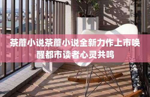 茶蘼小说茶蘼小说全新力作上市唤醒都市读者心灵共鸣