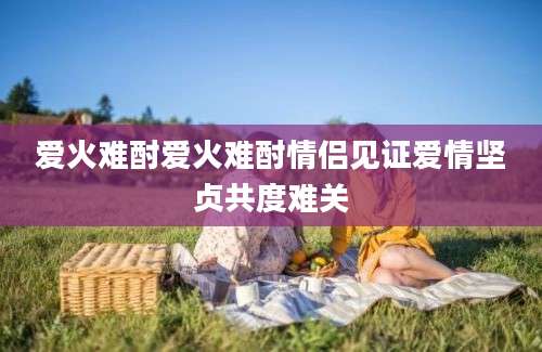 爱火难酎爱火难酎情侣见证爱情坚贞共度难关