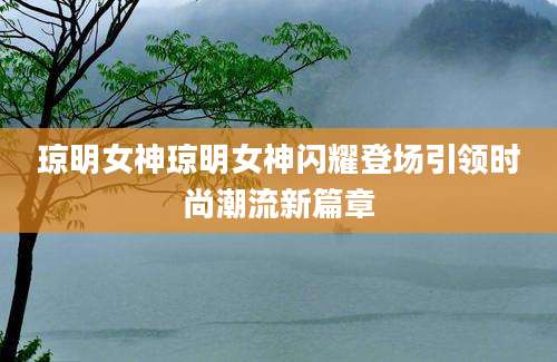琼明女神琼明女神闪耀登场引领时尚潮流新篇章